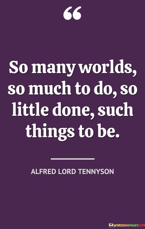 Countless realms await exploration, brimming with opportunities and potential. Yet, amidst this vastness, accomplishments remain sparse, revealing the gap between potential and realization. The enormity of tasks contrasts with limited achievements, emphasizing unfulfilled aspirations.

Endless possibilities beckon, yet tangible outcomes seem scarce. The quote captures the paradox of existence – a multitude of paths unexplored, dreams unattained, and potential untapped. It underscores the urgency to bridge the divide between boundless ambitions and actual accomplishments.

Amidst the expanse of existence, a sense of incompleteness pervades. The quote conveys the vastness of life's scope, emphasizing the call to transform potential into tangible achievements. It serves as a reminder of the uncharted territories awaiting our exploration and the importance of purposeful action in manifesting the richness of existence.
