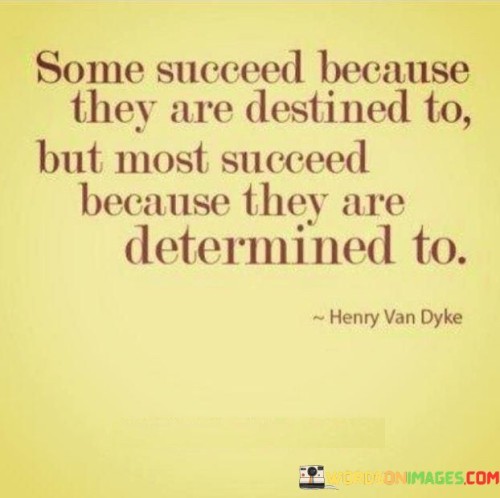 "Some Succeed Because They Are Destined To, But Most Succeed Because They Are Determined To" highlights the interplay between destiny and determination in achieving success. It suggests that while fate might play a role for some, the majority of successful individuals attain their goals through unwavering determination and effort.

The statement implies that personal effort and commitment are powerful drivers of success. It encourages individuals to recognize the significance of their own actions and choices in shaping their achievements.

In essence, the statement celebrates the role of hard work and persistence. It underscores that while external factors might influence outcomes, true success often stems from the relentless pursuit of goals, reflecting the impact of determination on turning aspirations into accomplishments.