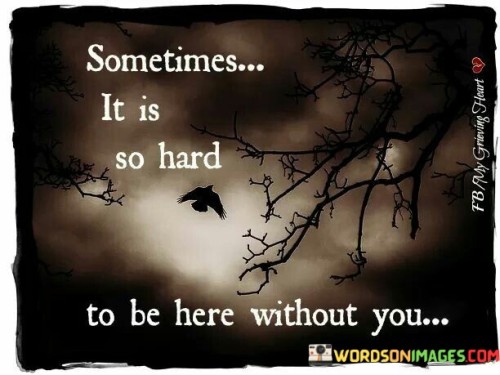 The quote reflects the difficulty of coping with absence. "Hard to be here without you" conveys emotional struggle. The quote speaks to the challenge of navigating life's experiences and emotions in the absence of someone who holds significance.

The quote underscores the impact of loss on daily life. It highlights the emotional weight of separation. "Without you" emphasizes the void created by the person's absence, portraying the emotional and psychological challenges faced.

In essence, the quote speaks to the deep emotional impact of missing someone. It emphasizes the heaviness of enduring life's moments and emotions without their presence. The quote captures the profound sense of loss and longing, conveying the emotional burden of navigating life's journey alone.