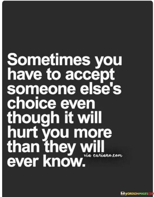 The quote reflects the pain of respecting others' decisions. "Accept someone else's choice" implies surrendering control. "Hurt you more than they will ever know" conveys unspoken suffering. The quote conveys the emotional sacrifice of prioritizing another's autonomy over personal feelings.

The quote underscores the complexity of relationships. It highlights the willingness to endure emotional distress for the sake of others' choices. "Hurt you more" reflects the depth of unexpressed pain, emphasizing the silent toll of prioritizing someone else's decisions.

In essence, the quote speaks to the selflessness involved in understanding others' choices. It emphasizes the resilience needed to support decisions that cause personal pain. The quote captures the silent sacrifice and emotional burden that accompanies respecting someone else's autonomy, illustrating the intricate dynamics of relationships.