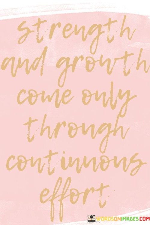 "Strength and growth" encompass both physical and mental advancement. The phrase suggests that becoming stronger and more capable, as well as achieving personal growth, require ongoing dedication.

"Come only through continuous effort" emphasizes that meaningful progress isn't achieved through sporadic actions but through sustained commitment. The word "continuous" underscores the importance of consistency, underscoring that lasting improvement demands persistent and diligent work.

In essence, this statement underscores the necessity of consistent hard work in attaining both inner and outer development. It reinforces the idea that personal transformation is a journey requiring ongoing effort and dedication.