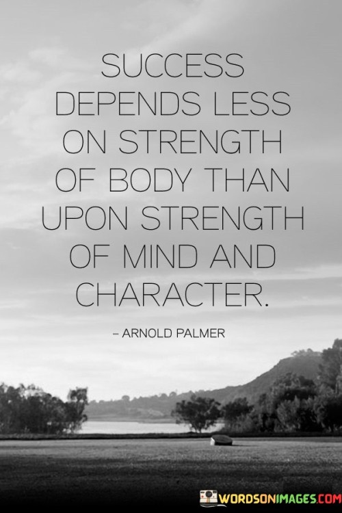 "Success Depends Less On Strength of Body Than Upon Strength of Mind and Character" underscores the importance of mental fortitude and personal qualities in achieving success. It suggests that attributes like determination, resilience, and a strong mindset play a more significant role than physical strength.

The statement implies that qualities of character, such as discipline and perseverance, are crucial for overcoming challenges and achieving goals. It encourages individuals to cultivate inner strength as a foundation for success.

In essence, the statement celebrates the power of mental and moral attributes. It promotes the idea that success is driven by the capacity to adapt, overcome adversity, and exhibit unwavering determination, highlighting the pivotal role of a strong mind and resilient character in the journey towards accomplishment.