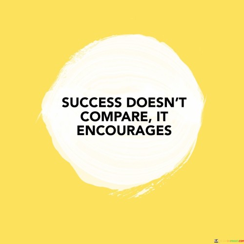 "Success doesn't compare" suggests that true success isn't about measuring oneself against others. It emphasizes that the value of one's achievements shouldn't be determined by how they stack up against the accomplishments of others.

"It encourages" implies that success should inspire and uplift others. Instead of fostering competition, success should be a source of motivation for others to pursue their own goals and dreams.

In essence, this statement promotes a healthy and positive approach to success. It encourages individuals to focus on their own growth and contributions while also serving as an inspiration to others on their own paths to success.