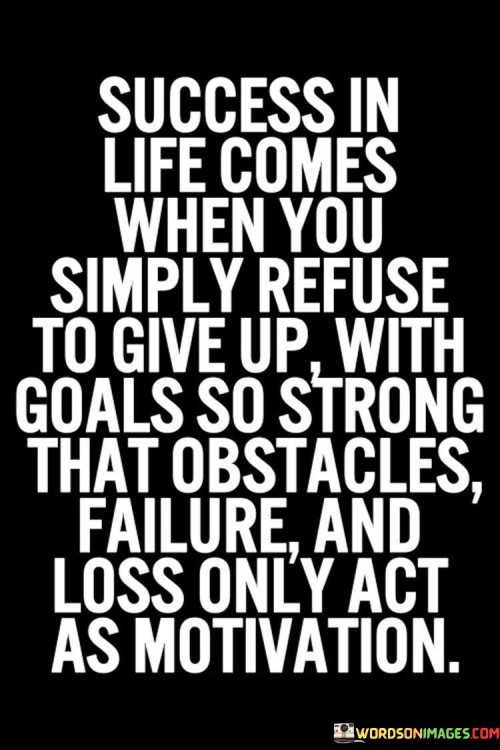 "Success in life comes when you simply refuse to give up" underscores the unwavering commitment needed to overcome challenges. It emphasizes that perseverance is a crucial factor in achieving one's goals.

"With goals so strong that obstacles, failure, and loss only act as motivation" suggests that having clear and powerful goals helps individuals view setbacks as stepping stones rather than roadblocks. Obstacles, failures, and losses become fuel for continued effort.

In essence, this statement conveys the significance of having a resolute mindset and robust goals. It encourages individuals to channel adversity into motivation, recognizing that the journey toward success is marked by determination and the ability to bounce back from setbacks.