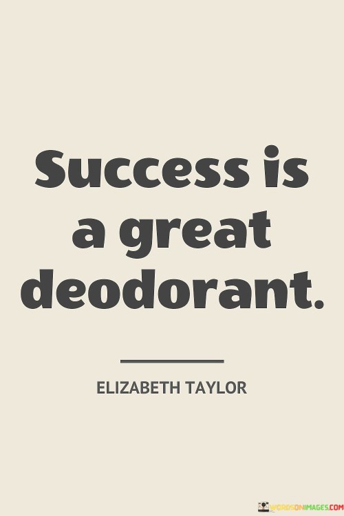 "Success Is A Great Deodorant." This witty quote by Elizabeth Taylor humorously suggests that achieving success can mask or overshadow various shortcomings or challenges. It implies that the positive aura of success can help to "cover up" or mitigate less favorable aspects of a person's life or circumstances.

In a metaphorical sense, the quote conveys the idea that success can have a transformative effect on how others perceive an individual. Just as a deodorant helps eliminate unpleasant odors, success can "mask" or mitigate certain negative perceptions.

In essence, the quote playfully captures the notion that success can be a powerful force in shaping public perception and generating positive impressions, even in the face of other challenges or shortcomings.