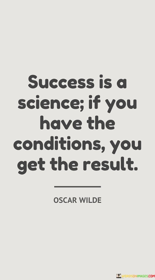 "Success is a science. If you have the conditions, you get the result." This quote suggests that success is not purely a matter of luck or chance, but rather a systematic process that follows certain conditions. It implies that achieving success is more predictable and achievable when the necessary factors are in place.

The quote implies that success is not random; it follows a set of principles or conditions. Just as in a scientific experiment, specific inputs or conditions lead to desired outcomes.

In essence, the quote emphasizes the idea that success is attainable through deliberate actions and the fulfillment of necessary requirements. It encourages individuals to analyze and cultivate the conditions that contribute to their desired outcomes, treating success as a structured endeavor rather than a mere stroke of luck.