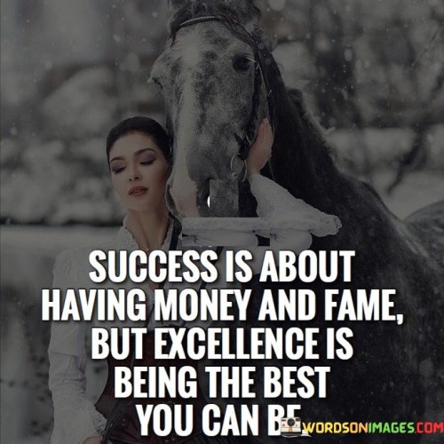 "Success is about having money and fame, but excellence is being the best you can be." This quote contrasts two different perspectives on success and excellence. It suggests that while success might be associated with external markers like wealth and fame, true excellence is defined by personal growth and self-improvement.

The quote implies that success can be measured by external achievements, but excellence is an internal standard. It emphasizes the value of self-development, continuous improvement, and striving for one's personal best.

In essence, the quote celebrates the idea that true fulfillment comes from the pursuit of excellence—pushing oneself to reach individual potential and constantly aiming for improvement. It encourages individuals to focus on their own growth rather than solely on external validation through wealth and fame.