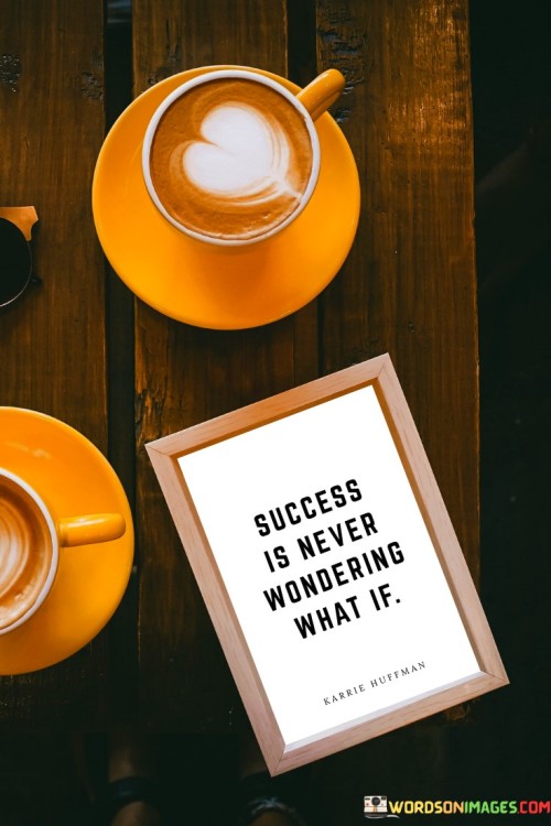 "Success is never wondering what if." This quote captures the idea that achieving success eliminates the feeling of regret or uncertainty about missed opportunities.

The quote implies that pursuing and attaining one's goals helps prevent the lingering question of "what if I had tried?" or "what if I had taken that chance?"

In essence, the quote celebrates the proactive pursuit of one's aspirations. It underscores that taking action and working towards success can lead to a sense of fulfillment and contentment, knowing that you gave your best effort and avoided the regrets of missed opportunities.