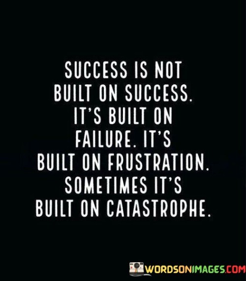 "Success is not built on success; it's built on failure, it's built on frustration, sometimes it's built on catastrophe." This quote emphasizes that the path to success often involves facing and overcoming challenges, setbacks, and even disasters.

The quote implies that experiencing failure, frustration, and difficult situations can provide the learning and resilience necessary to achieve success. These trials shape character and provide valuable lessons.

In essence, the quote celebrates the transformative power of adversity. It highlights that success is often a result of learning from failures and difficulties, using them as stepping stones towards eventual accomplishment.