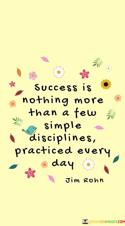 "Success is nothing more than a few simple disciplines practiced every day." This quote underscores that success is achievable through consistent and straightforward habits that are cultivated on a daily basis.

The quote implies that achieving success doesn't necessarily require complex strategies; rather, it's about maintaining consistent practices and routines that contribute to personal growth.

In essence, the quote celebrates the power of consistency. It encourages individuals to focus on simple yet effective actions that, when practiced diligently over time, can lead to significant accomplishments and personal development.