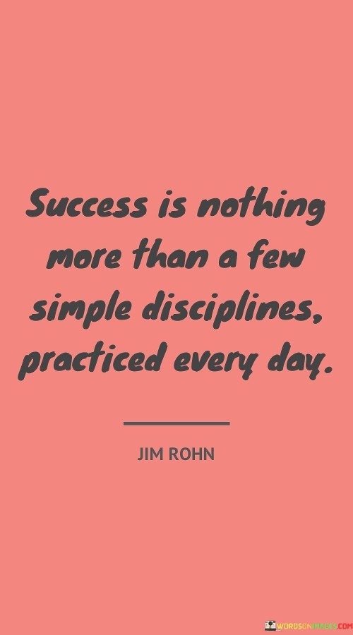 "Success is nothing more than a few simple disciplines practiced every day." This quote emphasizes that success can be achieved by consistently following basic habits and routines on a daily basis.

The quote implies that success doesn't necessarily require complex strategies or extraordinary efforts. Rather, it's about adhering to simple yet effective practices that contribute to progress and achievement.

In essence, the quote celebrates the power of routine and consistency. It encourages individuals to focus on small, manageable actions that, when repeated consistently, can lead to significant outcomes and personal growth over time.