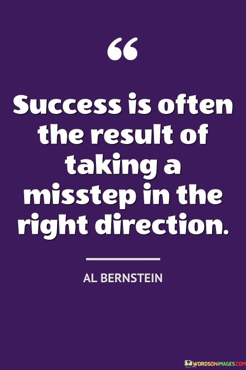 "Success is often the result of taking a misstep in the right direction." This quote highlights that sometimes unexpected or seemingly wrong turns can lead to positive outcomes and achievements.

The quote implies that even mistakes or deviations from the planned path can contribute to success if they ultimately lead an individual towards their goals.

In essence, the quote celebrates the idea that setbacks or unexpected changes in course can still contribute to overall progress. It encourages individuals to view challenges and missteps as opportunities for learning and growth, ultimately guiding them in the right direction toward success.