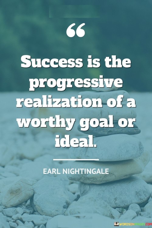 "Success is the progressive realization of a worthy goal or ideal." This statement defines success as the gradual and ongoing pursuit of a meaningful objective or aspiration.

The quote implies that success is not solely defined by the achievement of a single endpoint, but rather by the continuous progress made toward a significant goal.

In essence, the quote celebrates the journey toward meaningful goals. It emphasizes the importance of setting worthy objectives and making consistent strides towards their realization, recognizing that the process of growth and progress is itself a form of success.