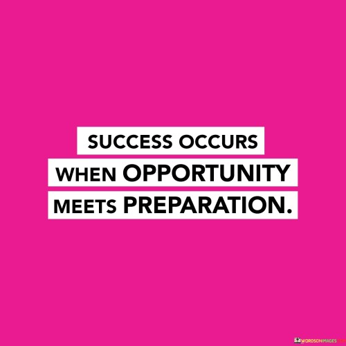 "Success occurs when opportunity meets" highlights that success isn't solely a matter of luck or opportunity but the result of a convergence of factors that come together.

"Preparation" emphasizes the importance of being well-prepared and equipped to seize opportunities. It suggests that investing time, effort, and skill development increases the likelihood of capitalizing on favorable moments.

In essence, this statement conveys that success isn't random; it's a product of both being prepared for opportunities and recognizing and utilizing those opportunities effectively. It encourages individuals to continuously enhance their skills, knowledge, and readiness to create a fertile ground for success to manifest.