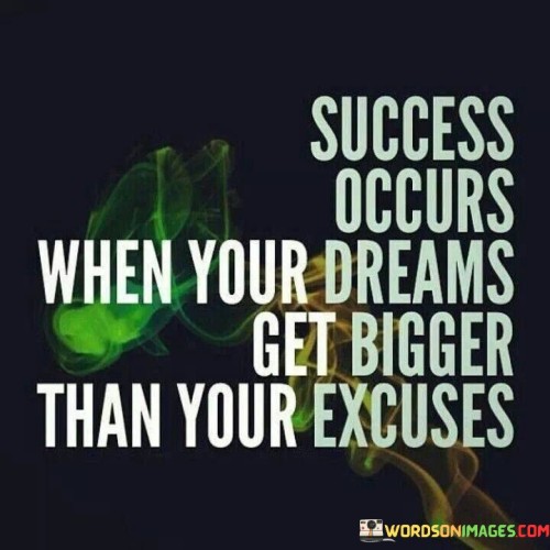 "Success occurs when your dreams get bigger than your excuses." This quote highlights that achieving success is a result of prioritizing and pursuing your dreams over making excuses.

The quote implies that when your aspirations and ambitions become more significant than the reasons you give for not taking action, you are on the path to success.

In essence, the quote celebrates the idea that personal growth and accomplishment require a shift in mindset. It encourages individuals to focus on their goals and dreams, allowing their determination and passion to outweigh any excuses that might hinder progress.