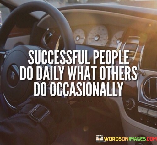 "Successful people do daily what others do occasionally." This quote highlights the consistent and dedicated effort that sets successful individuals apart from the rest.

The quote implies that success is often a result of consistently practicing behaviors and actions that others might only engage in sporadically.

In essence, the quote celebrates the power of consistency and commitment. It encourages individuals to prioritize regular and persistent effort in their pursuits, recognizing that doing so can lead to significant achievements and set them apart on their journey to success.