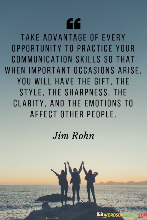 The quote underscores honing communication as an ongoing process. It urges seizing every chance to refine skills. By consistent practice, one cultivates the ability to captivate and influence others, ensuring preparedness to wield effective communication during pivotal moments, emphasizing its role in making a lasting impact.

Skillful communication stems from diligent practice. The quote highlights the correlation between consistent effort and mastery. It emphasizes how continuous practice endows individuals with the tools to convey ideas compellingly, infusing emotions and clarity to engage and inspire others effectively, especially on significant occasions.

The quote portrays communication as an art to be cultivated. It prompts seizing each opportunity as a chance to enhance skills. It advocates a proactive approach to communication, stressing the value of being well-prepared to wield eloquence, emotional resonance, and clarity during critical junctures, illuminating the transformative potential of polished communication abilities.