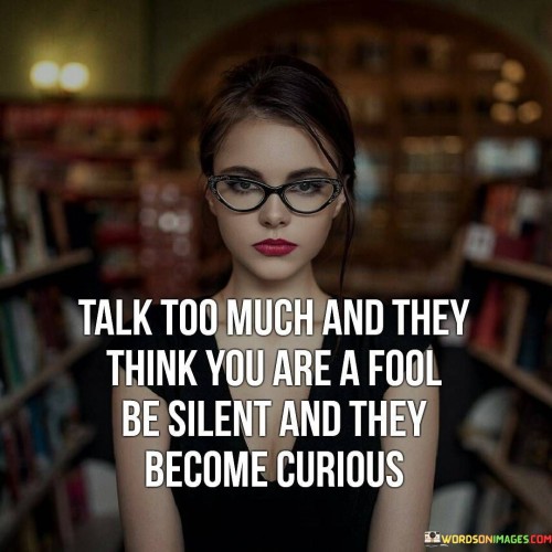 This quote highlights the idea that excessive talking can sometimes lead others to form negative judgments about a person's intelligence or credibility. It suggests that when someone talks excessively or without substance, it may create an impression of foolishness.

On the other hand, the quote emphasizes the power of silence and restraint in communication. It suggests that when someone chooses to remain silent or speaks thoughtfully, it can pique the curiosity of others. Silence can spark interest and make people wonder about the thoughts and ideas that may be hidden beneath the surface.

In essence, the quote advises moderation in speech and encourages the value of thoughtful communication. It conveys the notion that by choosing when to speak and when to remain silent, individuals can shape the way others perceive and engage with them.