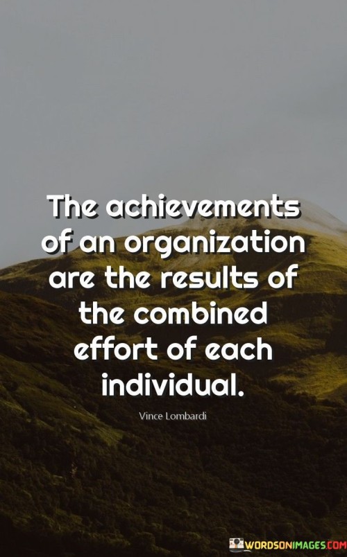 "The achievements of an organization" highlights the outcomes and accomplishments that contribute to the organization's success. These accomplishments are the tangible markers of progress.

"Are the results of the combined effort of each individual" emphasizes that the collaborative contributions of every team member are instrumental in realizing the organization's goals. Each person's dedication and skills play a role in the overall achievement.

In essence, this statement conveys that an organization's success is built on the foundation of teamwork and collaboration. It encourages recognizing the value of individual efforts and highlighting the collective impact of everyone's contributions in achieving shared objectives.