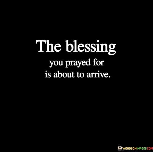 The quote "The Blessing You Prayed For Is About To Arrive" carries a message of anticipation and faith. It suggests that after fervently praying for a specific blessing or outcome, one can expect that their prayers are on the verge of being answered.

This quote underscores the idea that prayer can be a powerful and transformative practice, and it encourages individuals to maintain hope and trust in the divine timing of their blessings. It implies that God is responsive to the earnest prayers of those who seek His guidance and favor.

In essence, "The Blessing You Prayed For Is About To Arrive" serves as a source of encouragement and optimism, reminding individuals that their prayers are not in vain and that the fulfillment of their desires is imminent, guided by a higher power.