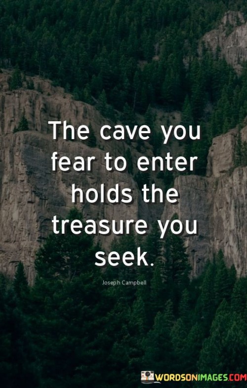 The quote embodies the idea that confronting fears leads to hidden rewards. The metaphorical "cave" represents challenges avoided due to fear. The quote suggests that the very obstacles we fear harbor the desired rewards. It urges embracing discomfort to access the treasures of personal growth, knowledge, and fulfillment residing within challenges.

Hidden treasures lie beyond fear's veil. The quote symbolizes the untapped potential concealed within daunting situations. It underscores that by braving fears and venturing into the unknown, one discovers invaluable experiences, wisdom, and opportunities, encouraging individuals to approach challenges with courage and curiosity.

The quote celebrates the transformative journey through fear. It signifies that personal growth unfolds in facing apprehensions. It implies that the challenges we evade often house the insights and accomplishments we seek. By acknowledging fear's role as a guide, we embark on a path toward self-discovery and fulfillment, unveiling life's hidden treasures.