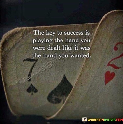 "The key to success is playing the hand you were dealt" suggests that success isn't solely determined by the circumstances you're given. It's about how you navigate and respond to those circumstances.

"Like it was the hand you wanted" underscores the significance of attitude and perspective. It encourages individuals to approach challenges with enthusiasm, determination, and the belief that they can make the best out of any situation.

In essence, this quote conveys that success is a combination of adapting to challenges and approaching them with a positive mindset. It encourages individuals to take ownership of their actions, regardless of the circumstances they face, and to strive for excellence in every situation.