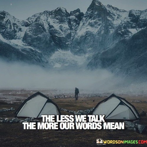 The quote champions the potency of silence. It implies that restraint enhances the impact of words. By speaking less, our utterances acquire greater significance. The quote underscores the value of thoughtful communication, suggesting that measured words carry more weight and convey deeper meaning in a world often inundated with noise.

Silence amplifies verbal significance. The quote conveys that brevity magnifies communication's power. It implies that a judicious choice of words, amidst restraint, heightens their resonance. By prioritizing meaningful over excessive speech, we communicate with greater clarity and impact, recognizing that eloquence lies in well-chosen words.

The quote symbolizes a shift from quantity to quality. It emphasizes that meaningful conversations transcend verbosity. It encourages reflecting on words before speaking. By valuing silence and measuring speech, we invest words with deeper purpose, fostering more meaningful connections and discussions that truly resonate with others.