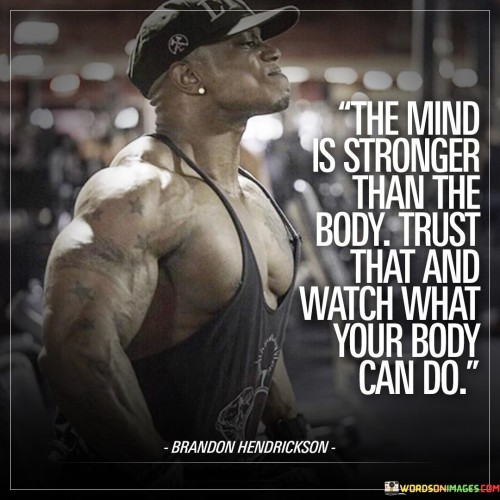 The quote underscores the supremacy of the mind. It implies that mental strength propels physical prowess. Trusting the mind's capabilities unlocks the body's potential. It highlights the symbiotic relationship between mental fortitude and physical performance, hinting at the astounding achievements that can result from harnessing the mind's power.

Mental prowess influences physical limits. The quote suggests that trusting the mind's capabilities expands physical horizons. It signifies that our beliefs shape our actions, revealing that confidence in mental strength enables the body to transcend perceived boundaries, ultimately guiding us towards exceptional achievements.

The quote is a testament to mind-body synergy. It signifies that the mind's convictions drive physical achievements. It implies that unwavering faith in mental strength empowers individuals to push beyond constraints. By showcasing the profound connection between mindset and physical capabilities, the quote encourages harnessing mental resilience to unlock the body's potential.