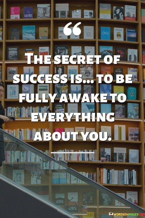 "The Secret Of Success Is To Be Fully Awake To Everything About You" conveys the idea that success stems from deep self-awareness. By understanding strengths, weaknesses, desires, and surroundings, individuals make informed choices that align with their authentic selves, leading to more meaningful achievements.

The quote emphasizes the importance of mindfulness and introspection. Being "fully awake" means being conscious of one's thoughts, emotions, and surroundings. This heightened awareness enables individuals to leverage their unique qualities effectively, fostering personal growth and success.

In essence, the quote suggests that success is rooted in genuine self-discovery. By embracing self-awareness, individuals can make conscious decisions that resonate with their aspirations and values. This path of authenticity enhances the likelihood of achieving personal and professional fulfillment.