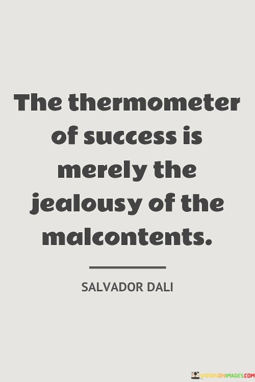 "The Thermometer Of Success Is Merely The Jealousy of the Malcontents" suggests that the measure of success can be gauged by the envy of those who are discontent. When others feel jealous or resentful due to your achievements, it serves as an indicator of your accomplishments and progress.

The quote highlights that success often draws attention and reactions from others. Jealousy from "malcontents," or those who are dissatisfied, can signal that you've achieved a level of success that stands out. It implies that your achievements are noteworthy enough to evoke strong emotions in others.

In essence, the quote implies that the negativity of jealousy can paradoxically indicate positive growth. While not a definitive measure of success, it acknowledges that provoking jealousy suggests that you've reached a point where your accomplishments are recognized and noteworthy to others.