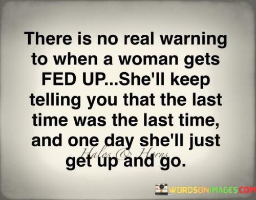 This quote portrays the experience of a woman reaching her breaking point in a relationship or situation. It suggests that there might not be clear warning signs as to when a woman has had enough, but she will likely communicate her dissatisfaction repeatedly. However, if her boundaries continue to be disregarded or her needs remain unmet, there will come a moment when she finally decides she has had enough. At that point, she will simply leave without further explanation or hesitation, as her emotional and mental resilience has been exhausted. The quote sheds light on the importance of respecting a woman's boundaries and acknowledging the cumulative impact of her feelings and frustrations, as pushing her too far may lead to an irreversible and unexpected departure.The phrase "there is no real warning to when a woman gets fed up" implies that the buildup of frustration and dissatisfaction may not always be apparent or obvious to others. It recognizes that she may communicate her discontent, but if her concerns are not taken seriously or addressed, she may continue to endure until she reaches a breaking point.The quote underscores the significance of listening to a woman's expressions of unhappiness, as repeatedly stating that "the last time was the last time" indicates her need for change and respect for her boundaries. It highlights the importance of recognizing the cumulative impact of disregarding her feelings or repeatedly crossing her limits.In the end, the quote emphasizes that once a woman has had enough, she will take decisive action without further hesitation. The decision to leave may come suddenly and unexpectedly, but it represents the culmination of her efforts to assert herself and be heard.Ultimately, the quote serves as a reminder of the importance of communication, empathy, and mutual respect in any relationship. It encourages individuals to pay attention to each other's emotions and needs, valuing the significance of emotional boundaries and recognizing when someone is reaching their limit. Understanding and honoring these boundaries can prevent unnecessary heartache and allow for healthier, more fulfilling connections built on trust, respect, and open communication.