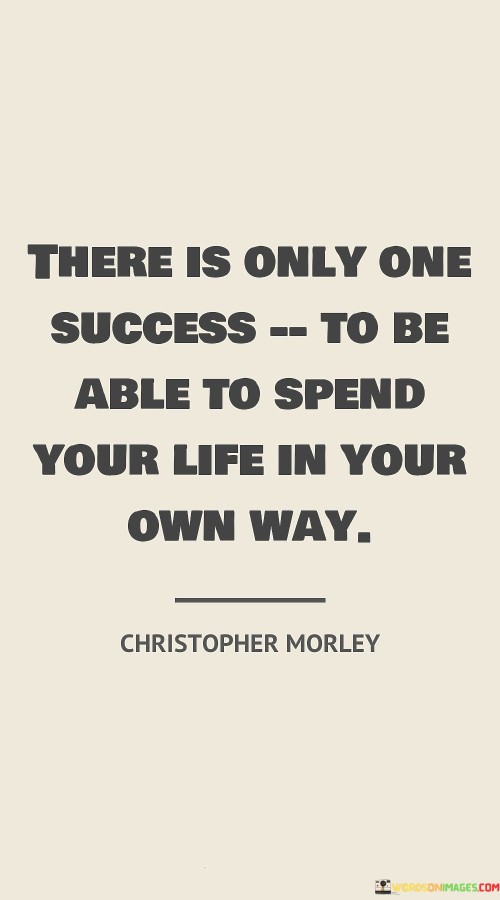 "There Is Only One Success: To Be Able To Spend Your Life In Your Own Way." This statement emphasizes that true success is defined by the ability to live life on one's own terms. It suggests that achieving personal fulfillment and happiness by following one's passions and desires is the ultimate measure of success.

The quote underscores the significance of autonomy and individuality. Instead of conforming to societal norms or external expectations, success is achieved by embracing authenticity and pursuing a life aligned with personal values and aspirations.

In essence, the quote highlights that success is subjective and deeply personal. It rejects conventional definitions of success in favor of a more self-directed approach. The ability to craft one's life journey according to their preferences and passions is portrayed as the ultimate accomplishment, capturing the essence of what it means to truly succeed.