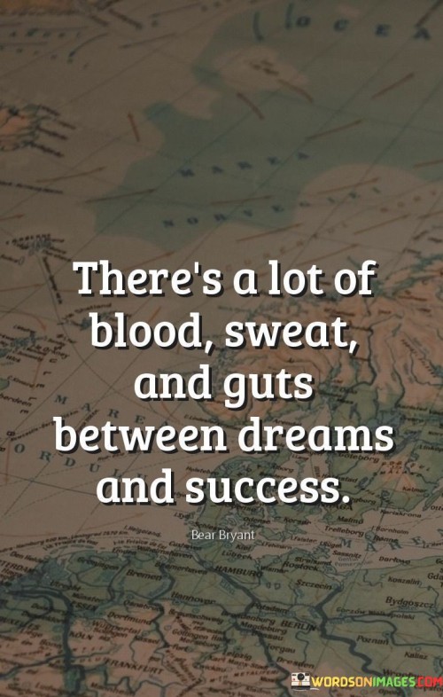 "There's A Lot Of Blood, Sweat, And Guts Between Dreams and Success." This saying emphasizes that the journey from having dreams to achieving success is characterized by immense effort, hard work, and determination. It suggests that the path to success is often challenging and requires dedication.

The quote highlights the reality of the journey toward one's goals. Dreams alone are not enough; substantial commitment and perseverance are essential. "Blood, sweat, and guts" metaphorically represent the sacrifices and struggles that individuals must endure to bridge the gap between aspirations and accomplishments.

In essence, the quote underscores the importance of resilience and the willingness to overcome obstacles. It recognizes that the process of turning dreams into reality involves facing difficulties and pushing through adversity. The quote serves as a reminder that the road to success demands genuine dedication and the willingness to put in the necessary hard work.