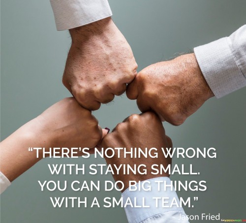 The quote embraces the idea that size doesn't dictate impact. It suggests that staying small is valid, as a small team can achieve significant feats. It implies that the quality of teamwork and dedication is more crucial than team size in accomplishing substantial goals, fostering a perspective of effectiveness over scale.

Effectiveness transcends team size. The quote implies that greatness isn't confined to size. It signifies that a focused, dedicated small team can accomplish significant objectives. By highlighting that impact derives from dedication, it promotes the notion of quality collaboration regardless of numerical strength.

The quote celebrates the power of efficiency. It conveys that size isn't a limitation. It underscores that a small team's unity and purpose can yield remarkable results. By emphasizing the potential of a well-coordinated, motivated group, the quote encourages pursuing excellence through synergy, recognizing that great achievements stem from unity and shared goals.