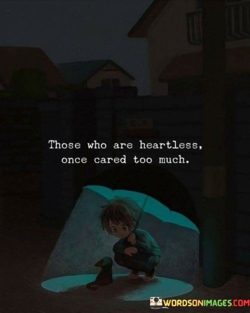 The quote reveals the transformation of heartless individuals. "Heartless once cared" implies a change in disposition. "Cared too much" signifies past empathy. The quote suggests that past experiences might have led to their current lack of compassion.

The quote underscores the complexities of emotional responses. It highlights the potential impact of past experiences on one's emotional state. "Cared too much" reflects the intensity of their previous emotions, conveying the potential connection to their present demeanor.

In essence, the quote speaks to the evolution of emotions. It emphasizes that people's behaviors and attitudes might change due to past experiences. The quote captures the idea that someone who appears heartless may have once been deeply affected, underscoring the intricacies of emotional development.