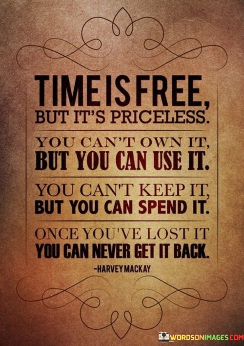 "Time Is Free But It's Priceless; You Can't Own It, but You Can Use It. You Can't Keep It, but You Can Spend It. Once You've Lost It, You Can Never Get It Back" highlights the intangible yet invaluable nature of time. The statement contrasts time's non-monetary cost with its irreversible nature.

The phrase underscores that while time is not a commodity to possess, it's a resource to be utilized wisely. It stresses the importance of making deliberate choices in how we allocate our time, as once it's gone, it can never be reclaimed.

In essence, the quote serves as a powerful reminder of the fleeting and precious nature of time. It encourages a mindful approach to how we navigate our lives, urging us to cherish each moment and invest in actions that align with our goals and values. The quote's eloquent paradoxes capture the essence of time's significance and prompt reflection on how we choose to spend this priceless gift.