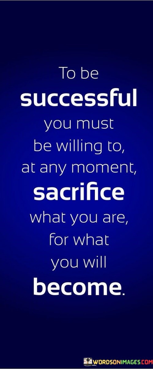 "To be successful, you must be willing" underscores that achieving success involves conscious choices and a readiness to make sacrifices.

"At any moment sacrifice what you are" highlights the need to let go of current comforts, habits, and circumstances that might hinder progress.

"For what you will become" suggests that sacrifices are investments in future achievements and personal development.

In essence, this statement conveys that true success often demands leaving one's comfort zone and making short-term sacrifices for long-term gains. It encourages individuals to embrace change, take risks, and envision the greater version of themselves that awaits through their journey of transformation.