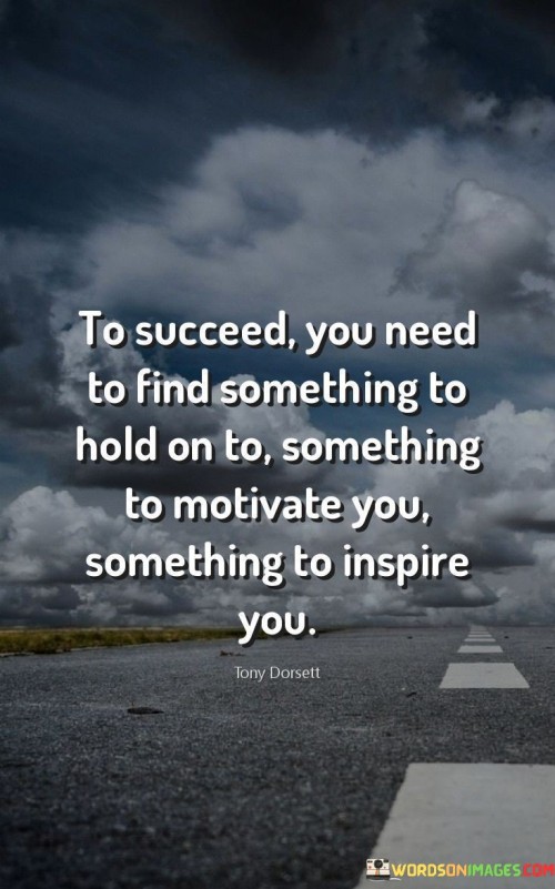 This quote underscores the importance of having anchors in the journey toward success. "Find something to hold on to" suggests that identifying your core values and beliefs provides stability amidst challenges. These anchors act as guiding principles, helping you stay grounded in your pursuits.

"Something to motivate you" emphasizes the significance of having a driving force. Motivation fuels persistence and effort. It might be personal goals or a deeper purpose that propels you forward, ensuring you stay dedicated and focused on your objectives.

"Something to inspire you" highlights the role of inspiration in maintaining enthusiasm. Having sources of inspiration – whether role models, positive experiences, or creative outlets – fuels passion and creativity, making the path to success more enjoyable and rewarding.