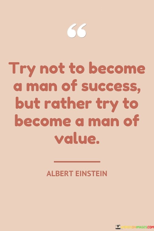 4 / 4

The quote redefines success by emphasizing intrinsic worth over external achievements. It suggests that prioritizing personal value and contribution surpasses the pursuit of conventional success. It underscores that focusing on one's character, integrity, and meaningful impact on others holds greater significance than accolades or material accomplishments.

Value eclipses mere success. The quote implies that personal worth transcends conventional achievement. It signifies that a life rooted in integrity and meaningful contributions outweighs a pursuit solely driven by success. By advocating for prioritizing character over external recognition, the quote encourages a holistic approach to self-growth and societal impact.

The quote champions the pursuit of virtue. It implies that meaningful impact shapes genuine success. It underscores that leaving a positive imprint on the world reflects authentic achievement. By emphasizing the significance of becoming a person of value, the quote prompts individuals to seek significance through meaningful actions and relationships rather than shallow pursuits.