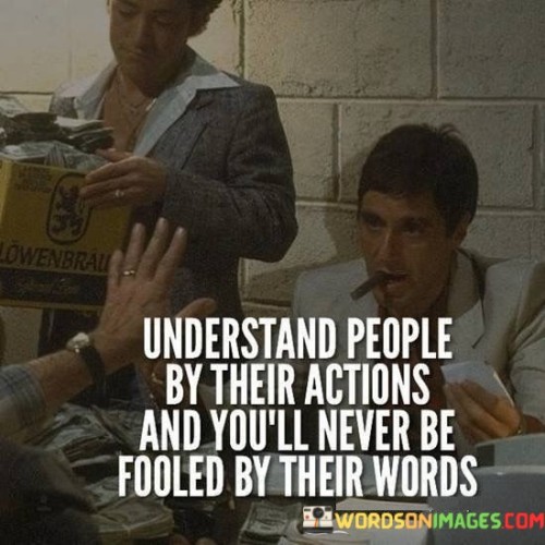 The quote advises discernment based on actions rather than words. It implies that actions reveal true intentions, offering a more accurate understanding of individuals. It emphasizes that relying solely on spoken words can lead to deception, underscoring the significance of observing consistent behavior to ascertain authenticity in relationships.

Actions unveil true character. The quote implies that behavior reflects honesty. It signifies that actions align with genuine motives, providing insight into others' authenticity. By highlighting the contrast between words and actions, the quote encourages a more insightful approach to understanding people, prioritizing tangible evidence over verbal promises.

The quote promotes astute judgment. It suggests that actions are a reliable gauge. It underscores that evaluating deeds offers a clearer picture than heeding words alone. By emphasizing the importance of discerning character through behavior, the quote guides individuals toward more accurate perceptions and interactions, fostering meaningful connections built on authenticity.