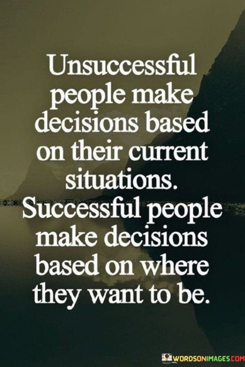 The quote highlights a fundamental difference in decision-making between unsuccessful and successful individuals. Unsuccessful people often base their decisions on their present circumstances, allowing their current situation to dictate their choices. On the other hand, successful individuals approach decisions with a forward-looking perspective. They consider where they aspire to be in the future, using their goals and aspirations as guiding factors in their choices.

This quote underscores the importance of having a clear vision and long-term goals. Successful individuals understand that decisions made in the present should align with their desired future outcomes. By focusing on their objectives, they can better navigate challenges and setbacks, adapting their choices to propel them toward their envisioned success.

Ultimately, this quote emphasizes the transformative power of mindset. Making decisions rooted in aspirations rather than limitations sets the stage for growth and achievement. It encourages us to shift our focus from the constraints of the present to the potential of the future, fostering a proactive approach that can lead to accomplishments and personal development.