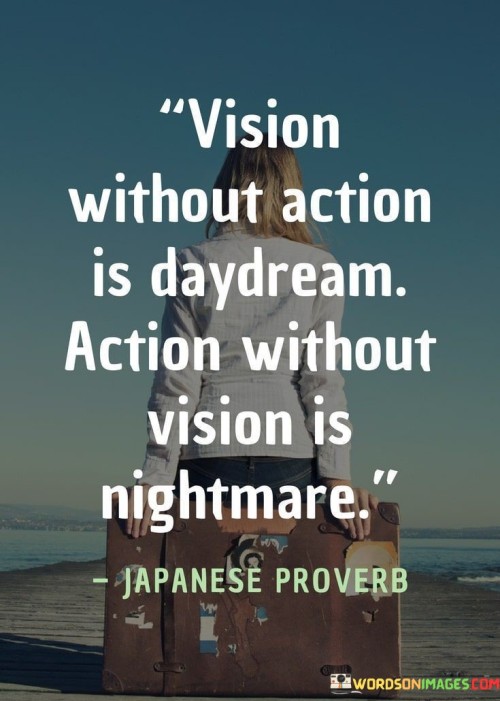 This quote emphasizes the importance of both having a clear vision and taking purposeful action. It suggests that having a dream or goal without taking concrete steps to achieve it is merely wishful thinking, leading to unfulfilled aspirations.

On the other hand, taking action without a clear direction or purpose can result in chaotic and unproductive outcomes. Without a well-defined vision, efforts may be misguided, leading to unintended consequences.

In essence, the quote encourages a balance between envisioning goals and executing plans. It highlights the synergy between having a clear vision as the guiding force and then actively pursuing actions aligned with that vision, ultimately leading to meaningful and successful outcomes.