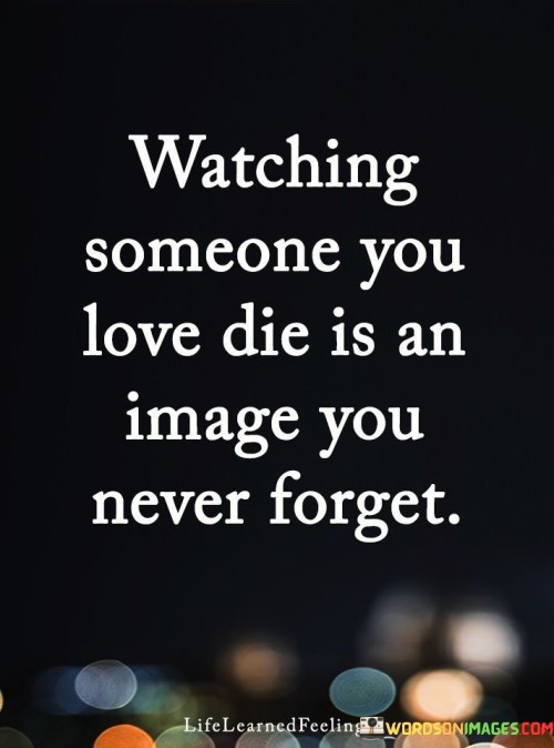 The quote depicts the lasting impact of witnessing a loved one's passing. The act of watching implies helplessness and empathy, while the phrase "someone you love" adds emotional weight. The unforgettable image underscores the profound influence of such experiences on memory and emotional well-being.

The quote highlights the enduring memory of a loved one's death. The act of watching implies a deep connection, making the experience emotionally profound. The phrase "never forget" emphasizes the indelible nature of the image, serving as a reminder of the profound emotions and vulnerability associated with loss.

The quote captures the haunting memory of a beloved's demise. The act of watching implies a painful, intimate connection to the event. The phrase "never forget" stresses the lasting emotional impression, underlining how such moments shape our perspective on life and death, forever resonating within our consciousness.