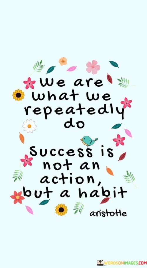 "We Are What We Repeatedly Do. Success Is Not an Action, But a Habit." This statement emphasizes that our consistent behaviors and habits shape our identity and define our achievements. It suggests that success is not a singular event but a result of ongoing positive habits.

The quote highlights the influence of consistency. By engaging in productive and positive actions consistently, individuals set themselves on a trajectory toward success. Rather than a single remarkable act, it's the accumulation of habitual efforts that leads to meaningful accomplishments.

In essence, the quote underscores the power of routine. Success is not a fleeting moment but a reflection of the patterns we cultivate in our daily lives. By recognizing that success is born from habitual excellence, individuals are encouraged to foster behaviors that align with their goals and aspirations.