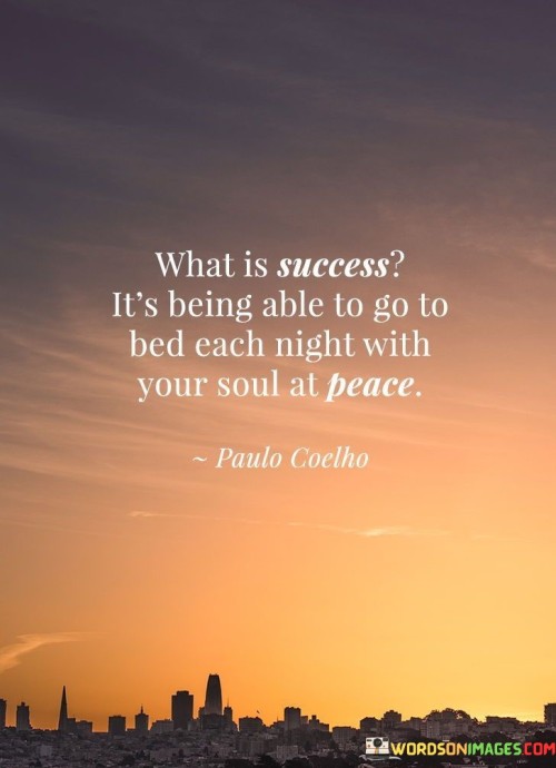 "What Is Success? It's Being Able To Go To Bed Each Night with Your Soul at Peace." This statement defines success as a state of inner contentment and tranquility. It suggests that true success is achieved when one's conscience is clear and at ease, regardless of external achievements.

The quote emphasizes the importance of emotional well-being. Instead of measuring success solely by external markers, it encourages individuals to value their inner sense of harmony and fulfillment. When one's actions align with their values and principles, they find peace.

In essence, the quote highlights the connection between personal integrity and success. It shifts the focus from external validation to internal satisfaction. Success is not just about what is achieved, but about the sense of fulfillment that comes from living authentically and in alignment with one's values.