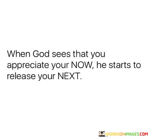 The quote "When God Sees That You Appreciate Your Now, He Starts To Release Your Next" conveys a message of gratitude, contentment, and divine progression. It suggests that by appreciating and being thankful for the present moment, one opens the door for God to bring forth the blessings and opportunities of the future.

This quote underscores the idea that a heart filled with gratitude and contentment is receptive to greater blessings. It implies that God responds to appreciation and readiness, and when individuals cherish their current circumstances, it paves the way for them to receive even greater opportunities in the future.

In essence, "When God Sees That You Appreciate Your Now, He Starts To Release Your Next" encourages individuals to value the present, understanding that a spirit of gratitude can align them with God's plan for their future and bring forth greater blessings and possibilities in their lives.
