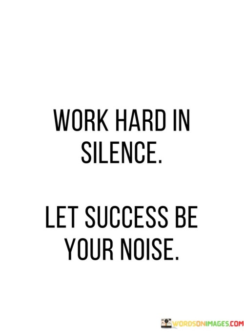 "Work Hard In Silence Let Success Be Your Noise": This quote emphasizes the value of focused effort without unnecessary boasting. In the first part, "Work Hard In Silence," it advocates dedicating oneself to tasks diligently and without seeking attention. This approach cultivates a sense of humility and inner drive. "Let Success Be Your Noise" suggests that achievements should speak for themselves, drawing attention naturally through their impact.

The quote encapsulates the idea of humility and dedication. It urges individuals to avoid self-promotion and let their accomplishments shine brightly. By working diligently without seeking external validation, one can maintain authenticity and focus. This approach also reminds us that true success doesn't need constant validation; it naturally garners attention when one's efforts lead to meaningful outcomes.

Furthermore, the quote underscores the transformative power of achievement. It encourages us to let the results of our hard work resonate as a testament to our dedication. The phrase "Let Success Be Your Noise" is a metaphor for the clamor of recognition that naturally follows when one's commitment and determination lead to remarkable accomplishments.