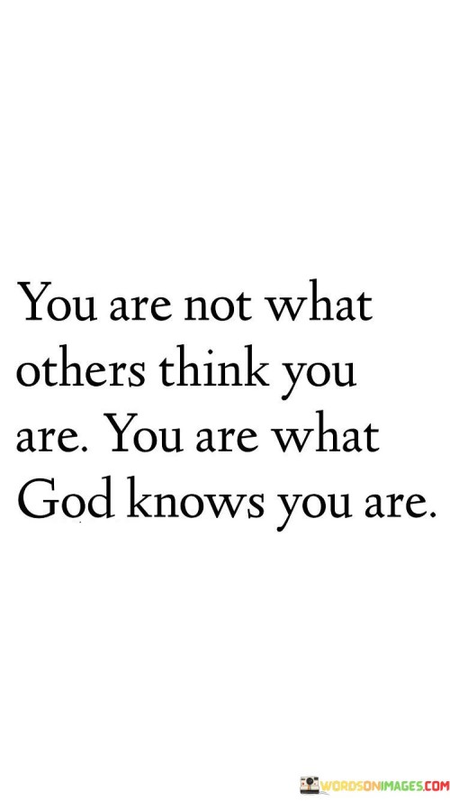 The quote "You Are Not What Others Think You Are, You Are What God KNOWS YOU ARE" conveys a powerful message of self-worth and identity rooted in one's relationship with a higher power. It suggests that a person's true essence and value are not determined by the opinions or judgments of others but are defined by God's knowledge and perception of them.

This quote underscores the importance of self-acceptance and a deep connection with one's spirituality. It encourages individuals to find their sense of identity and worth in their faith and trust in God, recognizing that His perception of them is the most authentic and significant.

In essence, "You Are Not What Others Think You Are, You Are What God KNOWS YOU ARE" serves as a reminder of the importance of self-worth grounded in faith and spirituality, emphasizing that God's understanding and love for an individual define their true identity and value.