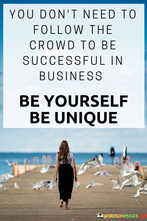 "You Don't Need to Follow the Crowd to Be Successful in Business. Be Yourself, Be Unique." This statement advises that conforming to norms isn't necessary for achieving business success. It suggests that authenticity and individuality are powerful assets that can set you apart in the business world.

The quote underscores the value of originality. Instead of imitating others, being true to one's vision and offering something distinctive can lead to innovation and differentiation. Standing out often results in capturing attention and gaining a competitive edge.

In essence, the quote encourages embracing your uniqueness. It conveys that success doesn't necessarily come from fitting in but from standing out. By being genuine and forging your path, you increase the likelihood of leaving a lasting impact in the business landscape.