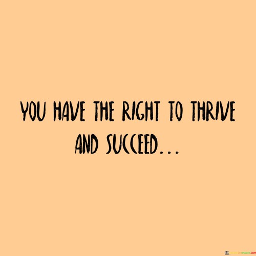 "You Have the Right to Thrive and Succeed": This statement asserts that every individual possesses the inherent entitlement to experience growth and accomplishment. The phrase recognizes that everyone deserves the opportunity to lead a fulfilling life and achieve their aspirations.

This affirmation underscores the importance of equal opportunities and individual potential. It aligns with the belief that regardless of background, circumstances, or challenges, each person should be able to pursue their dreams and realize their potential. The phrase also carries a sense of empowerment, encouraging individuals to believe in their capacity to overcome obstacles and create a meaningful life.